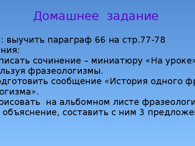 Домашнее задание Всем: выучить параграф 66 на стр.77-78 Задания: 1.Написать сочинение – миниатюру «На уроке», используя фразеологизмы. 2. Подготовить сообщение «История одного фра зеологизма». 3.Нарисовать на альбомном листе фразеологизм, дать объяснение, составить с ним 3 предложения. 4. 