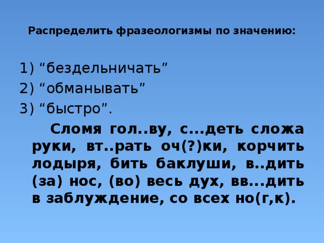  Распределить фразеологизмы по значению:    1) “бездельничать” 2) “обманывать” 3) “быстро”.  Сломя гол..ву, с...деть сложа руки, вт..рать оч(?)ки, корчить лодыря, бить баклуши, в..дить (за) нос, (во) весь дух, вв...дить в заблуждение, со всех но(г,к). 