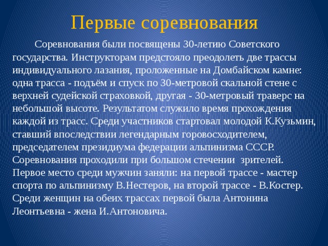 Первые соревнования   Соревнования были посвящены 30-летию Советского государства. Инструкторам предстояло преодолеть две трассы индивидуального лазания, проложенные на Домбайском камне: одна трасса - подъём и спуск по 30-метровой скальной стене с верхней судейской страховкой, другая - 30-метровый траверс на небольшой высоте. Результатом служило время прохождения каждой из трасс. Среди участников стартовал молодой К.Кузьмин, ставший впоследствии легендарным горовосходителем, председателем президиума федерации альпинизма СССР.   Соревнования проходили при большом стечении зрителей.   Первое место среди мужчин заняли: на первой трассе - мастер спорта по альпинизму В.Нестеров, на второй трассе - В.Костер. Среди женщин на обеих трассах первой была Антонина Леонтьевна - жена И.Антоновича. 