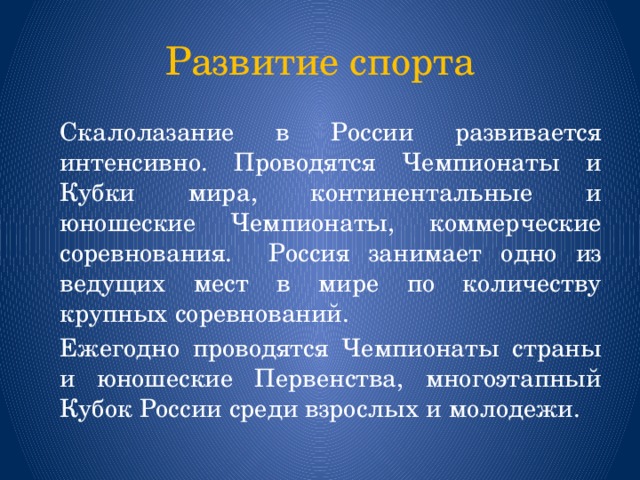 Развитие спорта   Скалолазание в России развивается интенсивно. Проводятся Чемпионаты и Кубки мира, континентальные и юношеские Чемпионаты, коммерческие соревнования.  Россия занимает одно из ведущих мест в мире по количеству крупных соревнований.   Ежегодно проводятся Чемпионаты страны и юношеские Первенства, многоэтапный Кубок России среди взрослых и молодежи. 