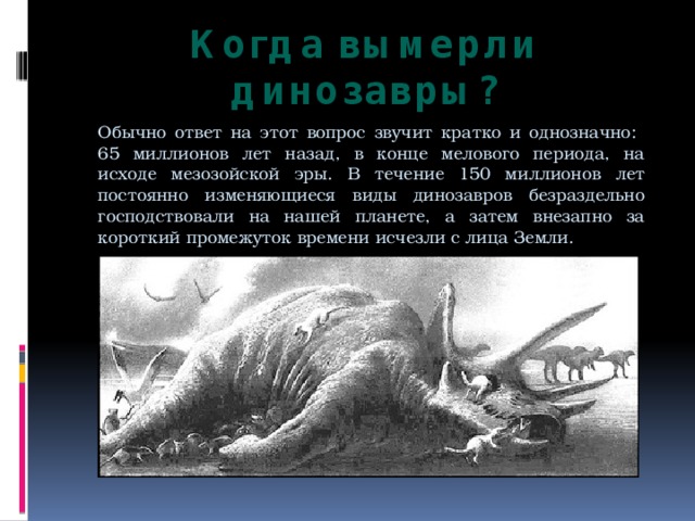 Когда вымерли динозавры? Обычно ответ на этот вопрос звучит кратко и однозначно:  65 миллионов лет назад, в конце мелового периода, на исходе мезозойской эры. В течение 150 миллионов лет постоянно изменяющиеся виды динозавров безраздельно господствовали на нашей планете, а затем внезапно за короткий промежуток времени исчезли с лица Земли. 