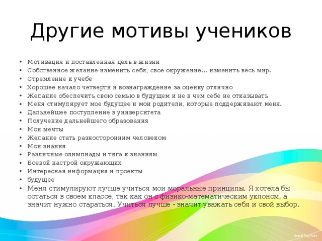 Другие мотивы учеников Мотивация и поставленная цель в жизни Собственное желание изменить себя, свое окружение... изменить весь мир. Стремление к учебе Хорошее начало четверти и вознаграждение за оценку отлично Желание обеспечить свою семью в будущем и не в чем себе не отказывать Меня стимулирует мое будущее и мои родители, которые поддерживают меня. Дальнейшее поступление в университета Получение дальнейшего образования Мои мечты Желание стать разносторонним человеком Мои знания Различные олимпиады и тяга к знаниям Боевой настрой окружающих Интересная информация и проекты будущее Меня стимулируют лучше учиться мои моральные принципы. Я хотела бы остаться в своем классе, так как он с физико-математическим уклоном, а значит нужно стараться. Учиться лучше - значит уважать себя и свой выбор. 