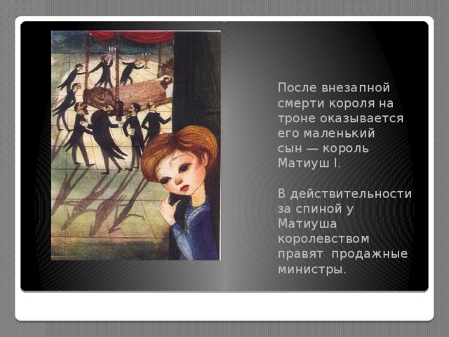 После внезапной смерти короля на троне оказывается его маленький сын — король Матиуш I. В действительности за спиной у Матиуша королевством правят продажные министры. 