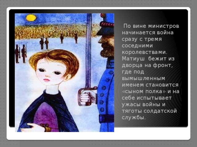  По вине министров начинается война сразу с тремя соседними королевствами. Матиуш бежит из дворца на фронт, где под вымышленным именем становится «сыном полка» и на себе испытывает ужасы войны и тяготы солдатской службы. 
