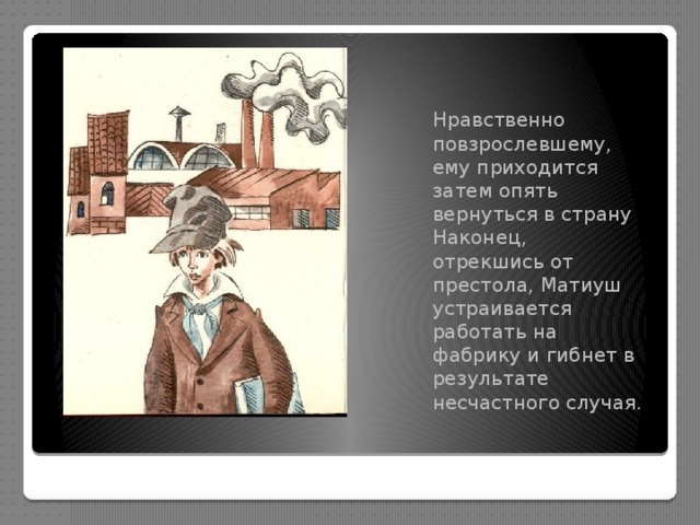 Нравственно повзрослевшему, ему приходится затем опять вернуться в страну Наконец, отрекшись от престола, Матиуш устраивается работать на фабрику и гибнет в результате несчастного случая. 