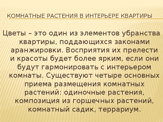 Комнатные растения в интерьере квартиры Цветы – это один из элементов убранства квартиры, поддающихся законами аранжировки. Восприятия их прелести и красоты будет более ярким, если они будут гармонировать с интерьером комнаты. Существуют четыре основных приема размещения комнатных растений: одиночные растения, композиция из горшечных растений, комнатный садик, террариум. 