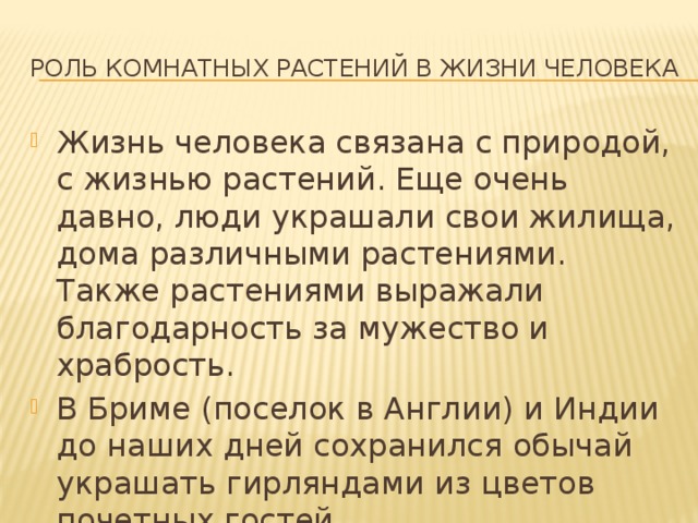 Роль комнатных растений в жизни человека Жизнь человека связана с природой, с жизнью растений. Еще очень давно, люди украшали свои жилища, дома различными растениями. Также растениями выражали благодарность за мужество и храбрость. В Бриме (поселок в Англии) и Индии до наших дней сохранился обычай украшать гирляндами из цветов почетных гостей. 