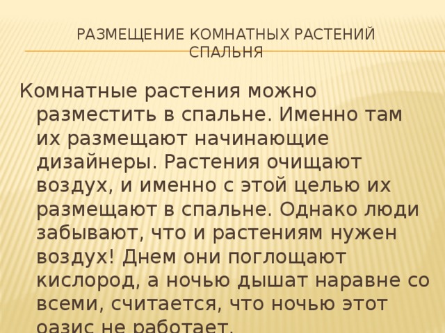 Размещение комнатных растений  спальня Комнатные растения можно разместить в спальне. Именно там их размещают начинающие дизайнеры. Растения очищают воздух, и именно с этой целью их размещают в спальне. Однако люди забывают, что и растениям нужен воздух! Днем они поглощают кислород, а ночью дышат наравне со всеми, считается, что ночью этот оазис не работает. 