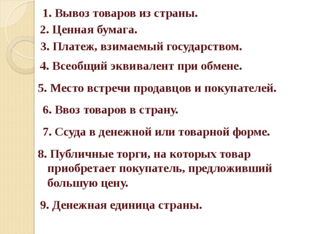 1. Вывоз товаров из страны. 2. Ценная бумага.  3. Платеж, взимаемый государством. 4. Всеобщий эквивалент при обмене. 5. Место встречи продавцов и покупателей. 6. Ввоз товаров в страну.  7. Ссуда в денежной или товарной форме.  8. Публичные торги, на которых товар приобретает покупатель, предложивший большую цену. 9. Денежная единица страны.  