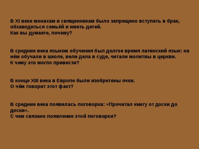 В XI веке монахам и священникам было запрещено вступать в брак, обзаводиться семьёй и иметь детей. Как вы думаете, почему? В средние века языком обучения был долгое время латинский язык: на нём обучали в школе, вели дела в суде, читали молитвы в церкви. К чему это могло привести? В конце XIII века в Европе были изобретены очки. О чём говорит этот факт? В средние века появилась поговорка: «Прочитал книгу от доски до доски». С чем связано появление этой поговорки? 