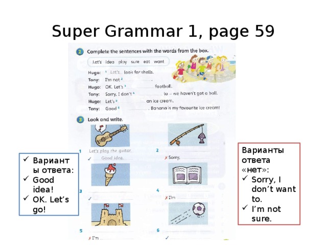 Super Grammar 1, page 59 Варианты ответа «нет»: Sorry, I don’t want to. I’m not sure. Варианты ответа: Good idea! OK. Let’s go! Упр.2: вставьте пропущенные слова – ориентируйтесь на диалоги на с.58, сначала перечитайте их ещё раз. Упр.3: посмотрите на картинку и напишите предложение другу и положительный /отрицательный ответ.  