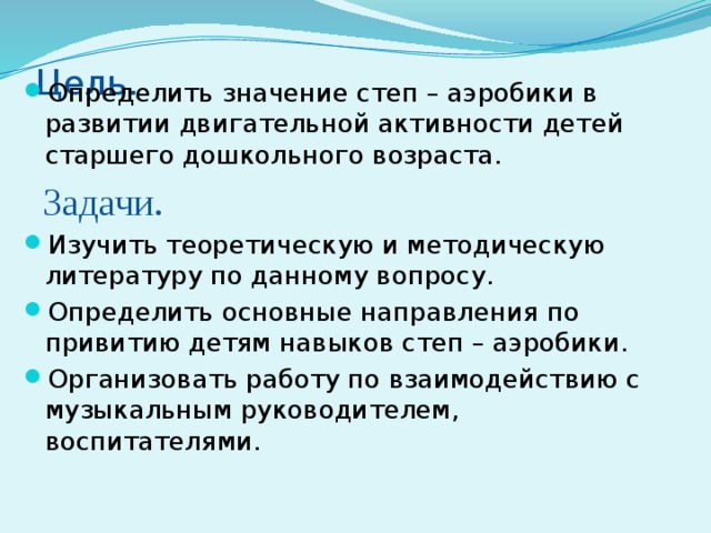 Цель.   Определить значение степ – аэробики в развитии двигательной активности детей старшего дошкольного возраста.  Задачи. Изучить теоретическую и методическую литературу по данному вопросу. Определить основные направления по привитию детям навыков степ – аэробики. Организовать работу по взаимодействию с музыкальным руководителем, воспитателями. 