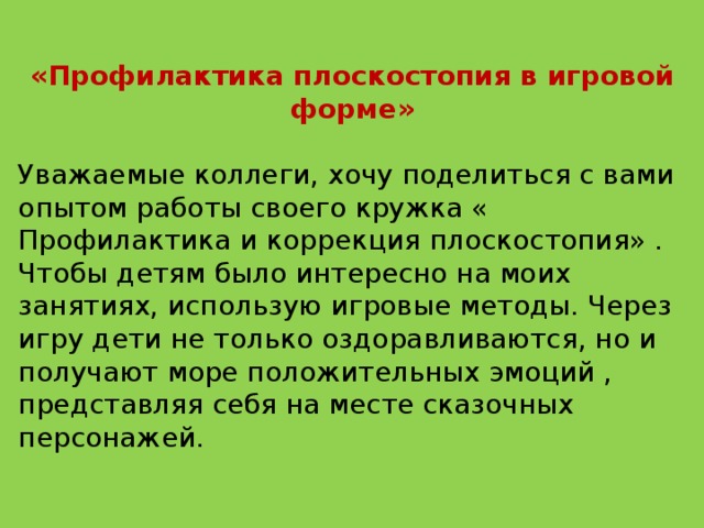 «Профилактика плоскостопия в игровой форме»  Уважаемые коллеги, хочу поделиться с вами опытом работы своего кружка « Профилактика и коррекция плоскостопия» .  Чтобы детям было интересно на моих занятиях, использую игровые методы. Через игру дети не только оздоравливаются, но и получают море положительных эмоций , представляя себя на месте сказочных персонажей. 