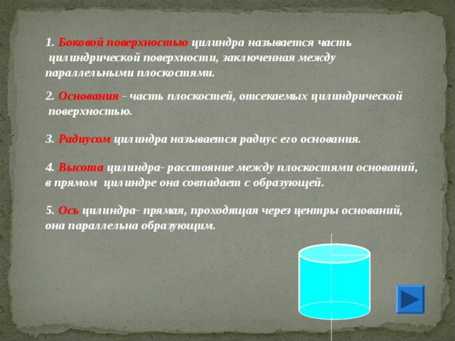 1.  Боковой поверхностью  цилиндра называется часть  цилиндрической поверхности, заключенная между параллельными плоскостями. 2.  Основания - часть плоскостей, отсекаемых цилиндрической  поверхностью. 3.  Радиусом  цилиндра называется радиус его основания. 4.  Высота  цилиндра- расстояние между плоскостями оснований, в прямом цилиндре она совпадает с образующей. 5.  Ось  цилиндра- прямая, проходящая через центры оснований, она параллельна образующим. 