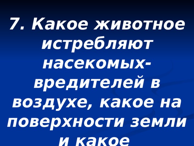 7. Какое животное истребляют насекомых-вредителей в воздухе, какое на поверхности земли и какое под землей? 