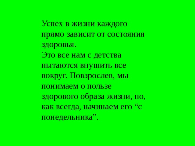 Успех в жизни каждого прямо зависит от состояния здоровья. Это все нам с детства пытаются внушить все вокруг. Повзрослев, мы понимаем о пользе здорового образа жизни, но, как всегда, начинаем его “с понедельника”. 