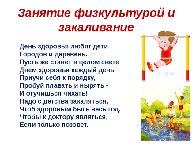 Занятие физкультурой и закаливание День здоровья любят дети  Городов и деревень. Пусть же станет в целом свете  Днем здоровья каждый день!  Приучи себя к порядку,  Пробуй плавать и нырять - И отучишься чихать! Надо с детства закаляться,  Чтоб здоровым быть весь год,  Чтобы к доктору являться,  Если только позовет. 
