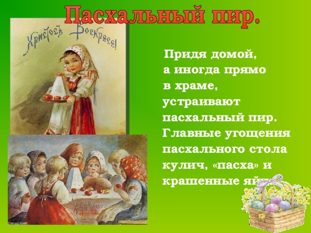  Придя домой,  а иногда прямо  в храме, устраивают пасхальный пир. Главные угощения пасхального стола кулич, «пасха» и крашенные яйца.  