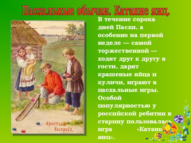  В течение сорока дней Пасхи, а особенно на первой неделе — самой торжественной — ходят друг к другу в гости, дарят крашеные яйца и куличи, играют в пасхальные игры. Особой популярностью у российской ребятни в старину пользовалась игра «Катание яиц».  