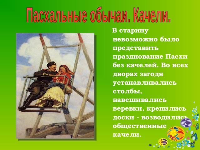  В старину невозможно было представить празднование Пасхи без качелей. Во всех дворах загодя устанавливались столбы, навешивались веревки, крепились доски - возводились общественные качели.  