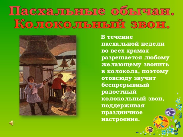  В течение пасхальной недели во всех храмах разрешается любому желающему звонить в колокола, поэтому отовсюду звучит беспрерывный радостный колокольный звон, поддерживая праздничное настроение. 