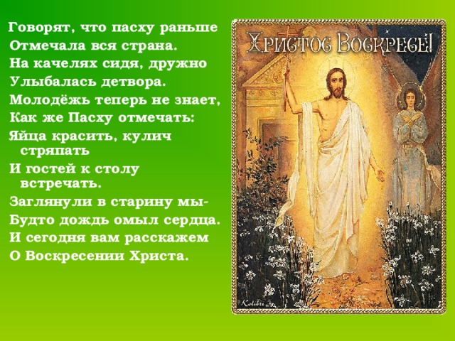  Говорят, что пасху раньше  Отмечала вся страна.  На качелях сидя, дружно  Улыбалась детвора.  Молодёжь теперь не знает,  Как же Пасху отмечать:  Яйца красить, кулич стряпать  И гостей к столу встречать.  Заглянули в старину мы-  Будто дождь омыл сердца.  И сегодня вам расскажем  О Воскресении Христа. 