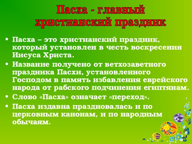 Пасха – это христианский праздник, который установлен в честь воскресения Иисуса Христа. Название получено от ветхозаветного праздника Пасхи, установленного Господом в память избавления еврейского народа от рабского подчинения египтянам. Слово «Пасха» означает «переход». Пасха издавна праздновалась и по церковным канонам, и по народным обычаям.  