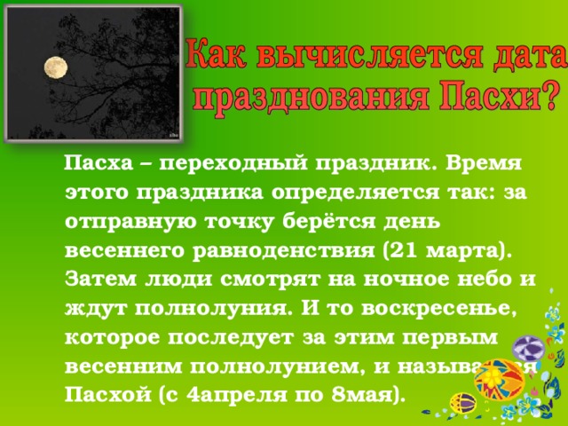  Пасха – переходный праздник. Время этого праздника определяется так: за отправную точку берётся день весеннего равноденствия (21 марта). Затем люди смотрят на ночное небо и ждут полнолуния. И то воскресенье, которое последует за этим первым весенним полнолунием, и называется Пасхой (с 4апреля по 8мая). 