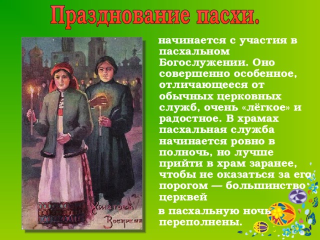    начинается с участия в пасхальном Богослужении. Оно совершенно особенное, отличающееся от обычных церковных служб, очень «лёгкое» и радостное. В храмах  пасхальная служба начинается ровно в полночь, но лучше прийти в храм заранее, чтобы не оказаться за его порогом — большинство церквей  в пасхальную ночь переполнены. 