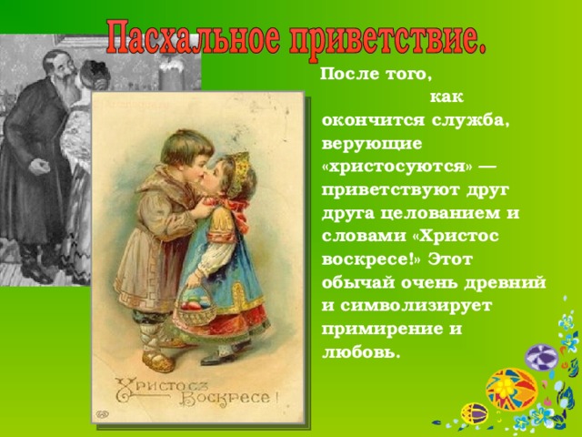  После того, как окончится служба, верующие «христосуются» — приветствуют друг друга целованием и словами «Христос воскресе!» Этот обычай очень древний и символизирует примирение и любовь.    