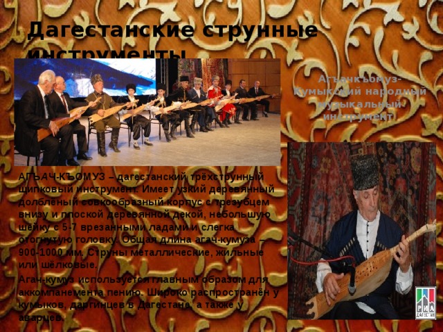 Дагестанские струнные инструменты Агъачкъомуз- Кумыкский народный музыкальный инструмент  АГЪ А Ч-КЪОМУЗ – дагестанский трёхструнный щипковый инструмент. Имеет узкий деревянный долблёный совкообразный корпус с трезубцем внизу и плоской деревянной декой, небольшую шейку с 5-7 врезанными ладами и слегка отогнутую головку. Общая длина агач-кумуза – 900-1000 мм. Струны металлические, жильные или шёлковые. Агач-кумуз используется главным образом для аккомпанемента пению. Широко распространён у кумыков, даргинцев в Дагестане, а также у аварцев. 