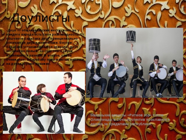 Доулисты « Доул — общекавказский инструмент, но у каждого народа есть своя разновидность. От обычного барабана доул принципиально отличается двумя моментами. Внутри барабана устанавливается спираль, доул — абсолютно полый. За счёт этого звуки извлекаются разные. И второе, самое очевидное: к барабану прилагаются палочки, на доуле играют руками».    Маленькие артисты «Ритмов гор» после Олимпиады в Сочи коллектив прославился далеко за пределами республики. 