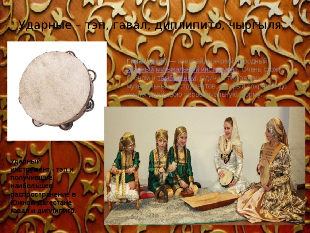 Ударные – тэп, гавал, диплипито, чыргыля, Гавал (даф)  — азербайджанский народный  ударный   музыкальный инструмент . Очень схож с бубном и  тамбурином . Один из тех редких музыкальных инструментов, который сохранил до наших дней свою первоначальную форму. Ударный инструмент - тэп и получившие наибольшее распространение в Южном Дагестане гавал и диплипито. 