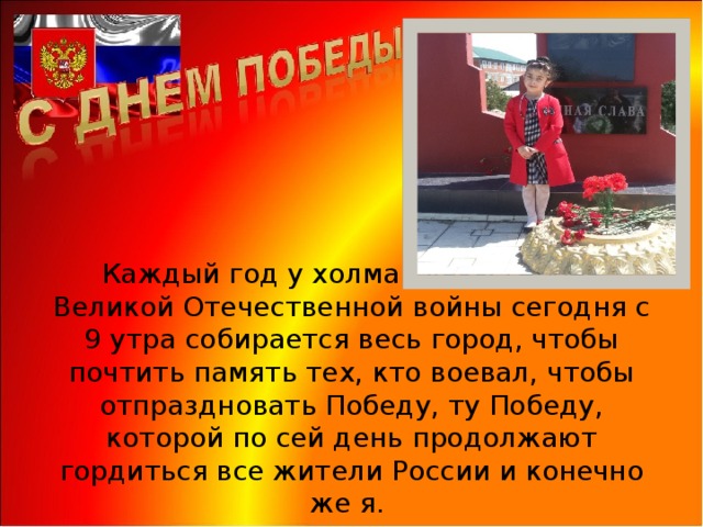Каждый год у холма славы героев Великой Отечественной войны сегодня с 9 утра собирается весь город, чтобы почтить память тех, кто воевал, чтобы отпраздновать Победу, ту Победу, которой по сей день продолжают гордиться все жители России и конечно же я.  
