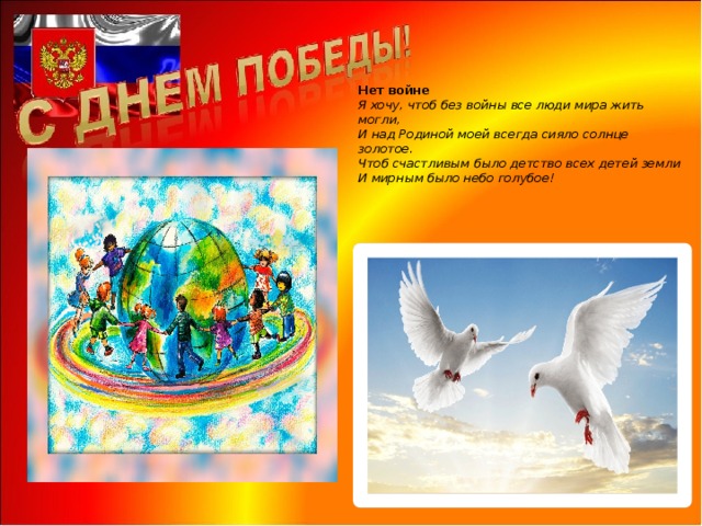    Нет войне  Я хочу, чтоб без войны все люди мира жить могли,  И над Родиной моей всегда сияло солнце золотое.  Чтоб счастливым было детство всех детей земли  И мирным было небо голубое!   