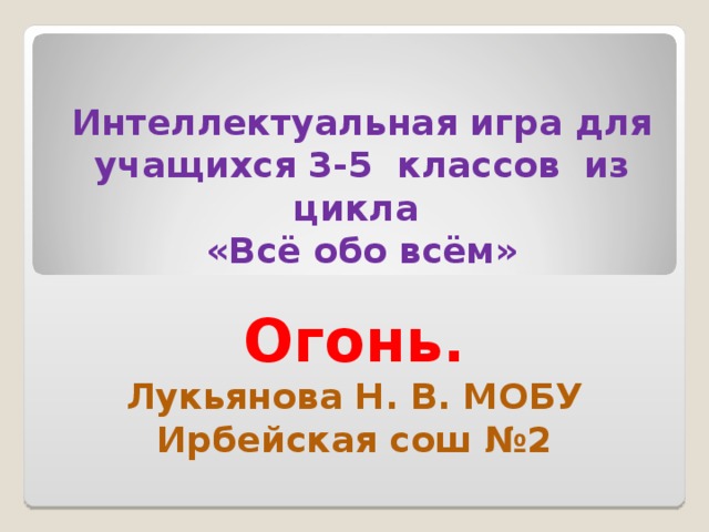 Интеллектуальная игра для учащихся 3-5 классов из цикла «Всё обо всём»   Огонь. Лукьянова Н. В. МОБУ Ирбейская сош №2 