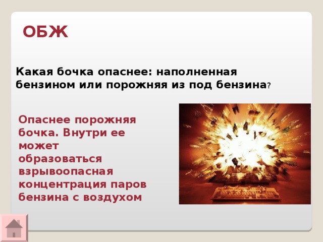ОБЖ Какая бочка опаснее: наполненная бензином или порожняя из под бензина ? Опаснее порожняя бочка. Внутри ее может образоваться взрывоопасная концентрация паров бензина с воздухом   
