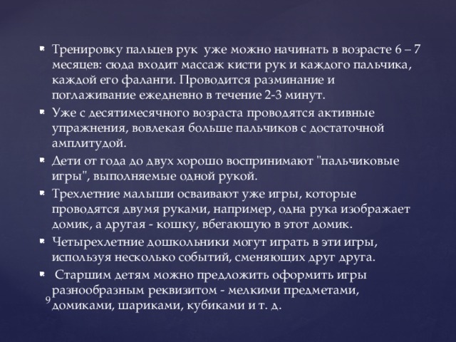 Тренировку пальцев рук уже можно начинать в возрасте 6 – 7 месяцев: сюда входит массаж кисти рук и каждого пальчика, каждой его фаланги. Проводится разминание и поглаживание ежедневно в течение 2-3 минут. Уже с десятимесячного возраста проводятся активные упражнения, вовлекая больше пальчиков с достаточной амплитудой. Дети от года до двух хорошо воспринимают 