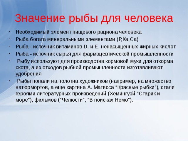 Значение рыбы для человека Необходимый элемент пищевого рациона человека Рыба богата минеральными элементами (Р,Ка,Са) Рыба - источник витаминов D. и Е, ненасыщенных жирных кислот Рыба - источник сырья для фармацевтической промышленности   Рыбу используют для производства кормовой муки для откорма скота, а из отходов рыбной промышленности изготавливают удобрения  Рыбы попали на полотна художников (например, на множество натюрмортов, а еще картина А. Матисса “Красные рыбки”), стали героями литературных произведений (Хемингуэй 
