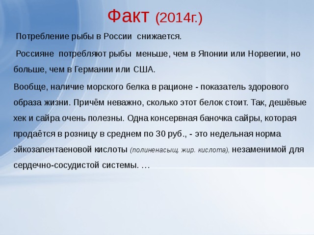 Факт (2014г.)  Потребление рыбы в России снижается.  Россияне потребляют рыбы меньше, чем в Японии или Норвегии, но больше, чем в Германии или США. Вообще, наличие морского белка в рационе - показатель здорового образа жизни. Причём неважно, сколько этот белок стоит. Так, дешёвые хек и сайра очень полезны. Одна консервная баночка сайры, которая продаётся в розницу в среднем по 30 руб., - это недельная норма эйкозапентаеновой кислоты (полиненасыщ. жир. кислота), незаменимой для сердечно-сосудистой системы. … 