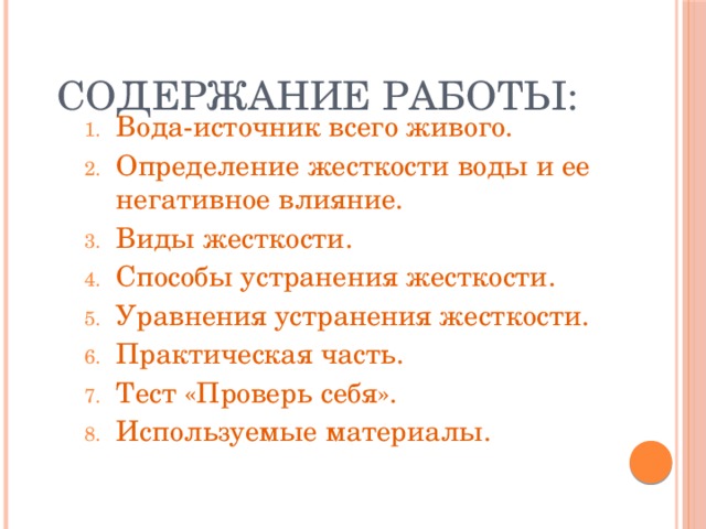 Содержание работы: Вода-источник всего живого. Определение жесткости воды и ее негативное влияние. Виды жесткости. Способы устранения жесткости. Уравнения устранения жесткости. Практическая часть. Тест «Проверь себя». Используемые материалы. 
