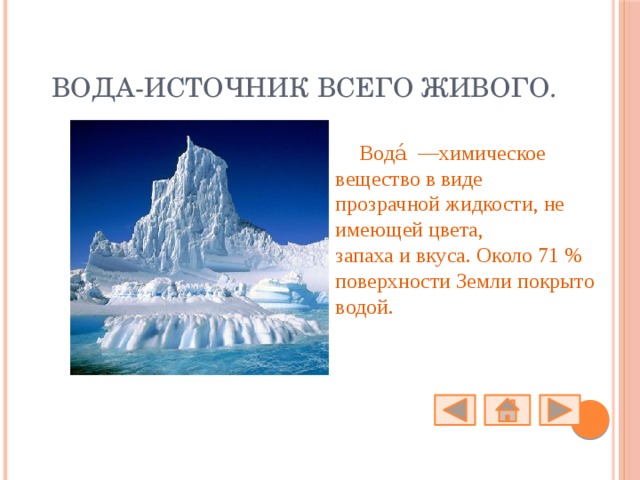 Вода-источник всего живого. Вода́  —химическое вещество в виде прозрачной жидкости, не имеющей цвета, запаха и вкуса. Около 71 % поверхности Земли покрыто водой. 