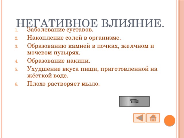 Негативное влияние. Заболевание суставов. Накопление солей в организме. Образованию камней в почках, желчном и мочевом пузырях. Образование накипи. Ухудшение вкуса пищи, приготовленной на жёсткой воде. Плохо растворяет мыло. 