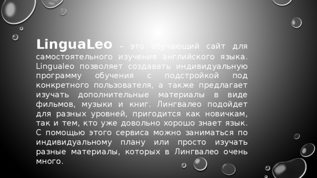 LinguaLeo – это обучающий сайт для самостоятельного изучения английского языка. Lingualeo позволяет создавать индивидуальную программу обучения с подстройкой под конкретного пользователя, а также предлагает изучать дополнительные материалы в виде фильмов, музыки и книг. Лингвалео подойдет для разных уровней, пригодится как новичкам, так и тем, кто уже довольно хорошо знает язык. С помощью этого сервиса можно заниматься по индивидуальному плану или просто изучать разные материалы, которых в Лингвалео очень много. 