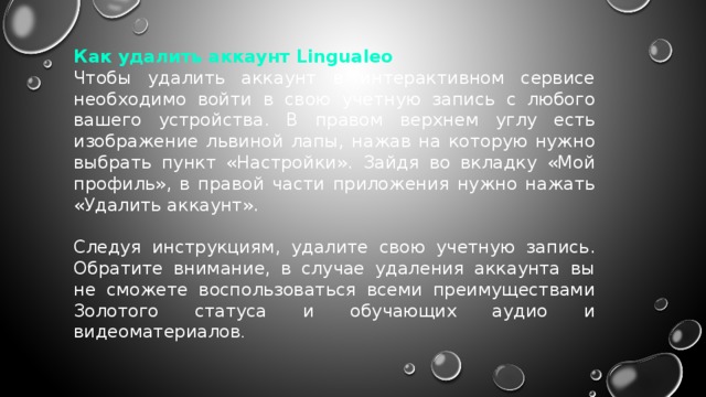 Как удалить аккаунт Lingualeo Чтобы удалить аккаунт в интерактивном сервисе необходимо войти в свою учетную запись с любого вашего устройства. В правом верхнем углу есть изображение львиной лапы, нажав на которую нужно выбрать пункт «Настройки». Зайдя во вкладку «Мой профиль», в правой части приложения нужно нажать «Удалить аккаунт». Следуя инструкциям, удалите свою учетную запись. Обратите внимание, в случае удаления аккаунта вы не сможете воспользоваться всеми преимуществами Золотого статуса и обучающих аудио и видеоматериалов . 