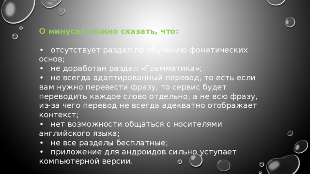 О минусах можно сказать, что:  •  отсутствует раздел по обучению фонетических основ; •  не доработан раздел «Грамматика»; •  не всегда адаптированный перевод, то есть если вам нужно перевести фразу, то сервис будет переводить каждое слово отдельно, а не всю фразу, из-за чего перевод не всегда адекватно отображает контекст; •  нет возможности общаться с носителями английского языка; •  не все разделы бесплатные; •  приложение для андроидов сильно уступает компьютерной версии. 