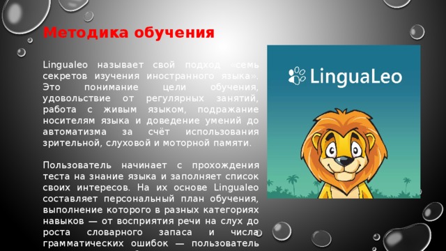 Методика обучения  Lingualeo называет свой подход «семь секретов изучения иностранного языка». Это понимание цели обучения, удовольствие от регулярных занятий, работа с живым языком, подражание носителям языка и доведение умений до автоматизма за счёт использования зрительной, слуховой и моторной памяти. Пользователь начинает с прохождения теста на знание языка и заполняет список своих интересов. На их основе Lingualeo составляет персональный план обучения, выполнение которого в разных категориях навыков — от восприятия речи на слух до роста словарного запаса и числа грамматических ошибок — пользователь видит в личном кабинете. 