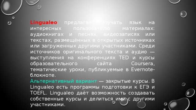 Lingualeo предлагает изучать язык на интересных пользователю материалах: аудиокнигах и песнях, видеозаписях или текстах, размещённых в открытых источниках или загруженных другими участниками. Среди источников оригинального текста и аудио — выступления на конференциях TED и курсы образовательного сайта Coursera, тематические уроки, публикуемые в Evernote-блокноте. Альтернативный вариант — закрытые курсы. В Lingualeo есть программы подготовки к ЕГЭ и TOEFL. Lingualeo даёт возможность создавать собственные курсы и делиться ими с другими участниками. 