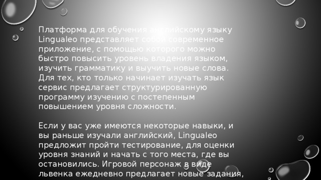 Платформа для обучения английскому языку Lingualeo представляет собой современное приложение, с помощью которого можно быстро повысить уровень владения языком, изучить грамматику и выучить новые слова. Для тех, кто только начинает изучать язык сервис предлагает структурированную программу изучению с постепенным повышением уровня сложности. Если у вас уже имеются некоторые навыки, и вы раньше изучали английский, Lingualeo предложит пройти тестирование, для оценки уровня знаний и начать с того места, где вы остановились. Игровой персонаж в виде львенка ежедневно предлагает новые задания, за которые можно получать приятные бонусы. 