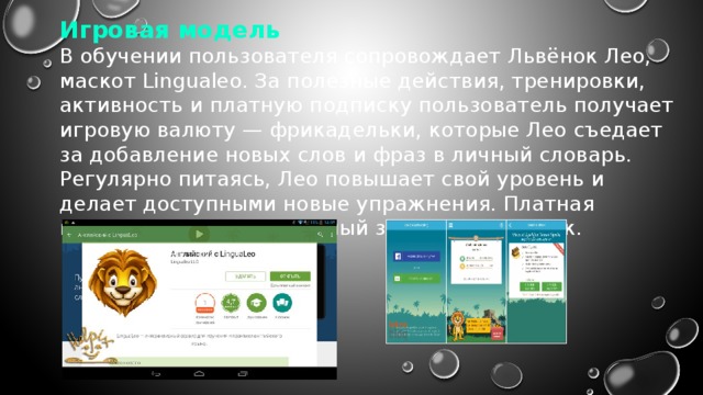 Игровая модель В обучении пользователя сопровождает Львёнок Лео, маскот Lingualeo. За полезные действия, тренировки, активность и платную подписку пользователь получает игровую валюту — фрикадельки, которые Лео съедает за добавление новых слов и фраз в личный словарь. Регулярно питаясь, Лео повышает свой уровень и делает доступными новые упражнения. Платная подписка даёт бесконечный запас фрикаделек. 